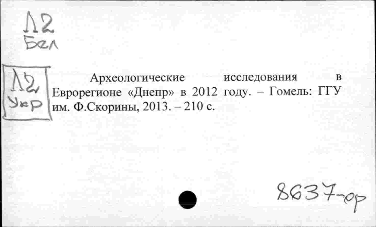 ﻿Л2
B<z.A
Ä2/
Археологические исследования в Еврорегионе «Днепр» в 2012 году. - Гомель: ГГУ им. Ф.Скорины, 2013.-210 с.
